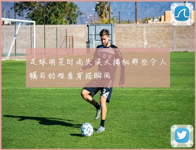 足球明星时尚失误大揭秘那些令人瞩目的难看穿搭瞬间