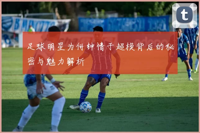足球明星为何钟情于超模背后的秘密与魅力解析
