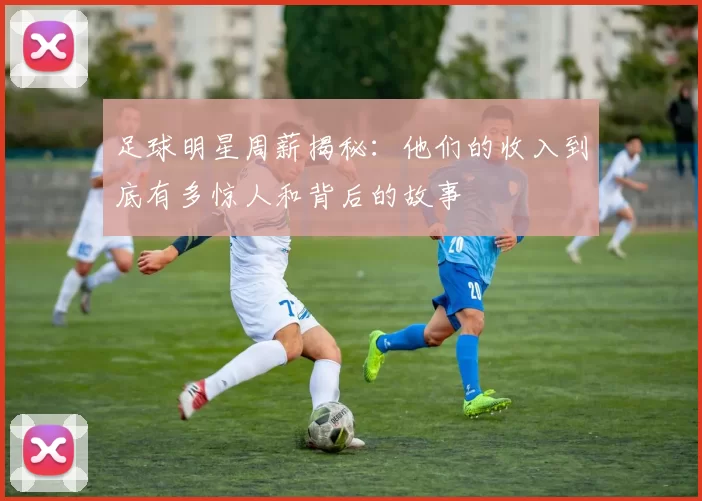 足球明星周薪揭秘：他们的收入到底有多惊人和背后的故事