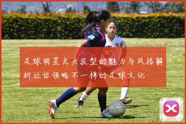 足球明星光头发型的魅力与风格解析让你领略不一样的足球文化
