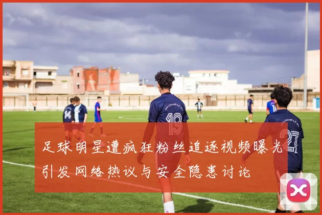 足球明星遭疯狂粉丝追逐视频曝光引发网络热议与安全隐患讨论