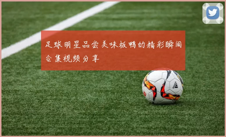 足球明星品尝美味板鸭的精彩瞬间合集视频分享