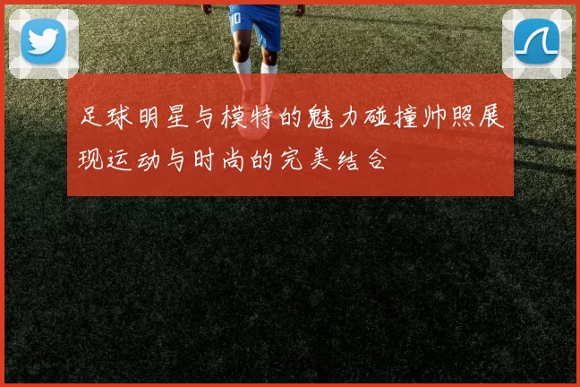足球明星与模特的魅力碰撞帅照展现运动与时尚的完美结合