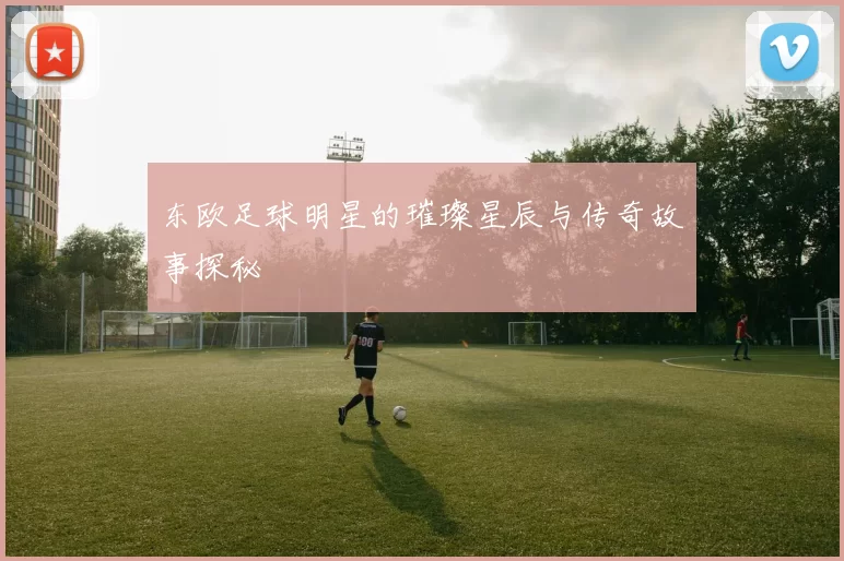东欧足球明星的璀璨星辰与传奇故事探秘