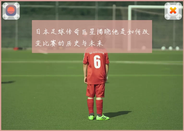 日本足球传奇巨星揭晓他是如何改变比赛的历史与未来