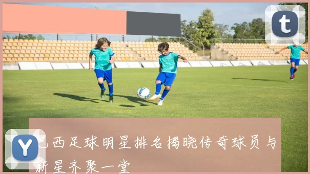 巴西足球明星排名揭晓传奇球员与新星齐聚一堂