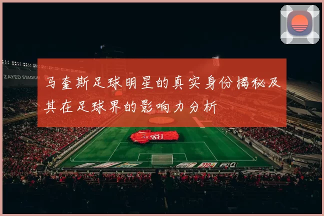 马奎斯足球明星的真实身份揭秘及其在足球界的影响力分析