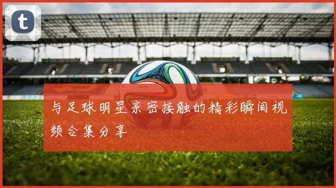 与足球明星亲密接触的精彩瞬间视频合集分享