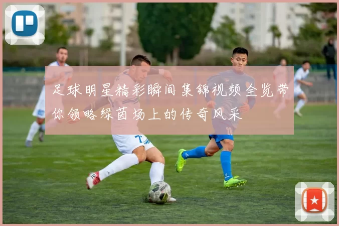 足球明星精彩瞬间集锦视频全览带你领略绿茵场上的传奇风采