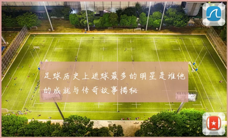 足球历史上进球最多的明星是谁他的成就与传奇故事揭秘