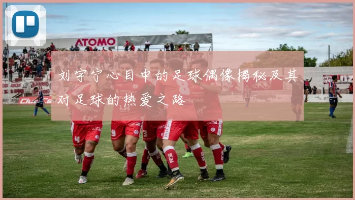 刘宇宁心目中的足球偶像揭秘及其对足球的热爱之路