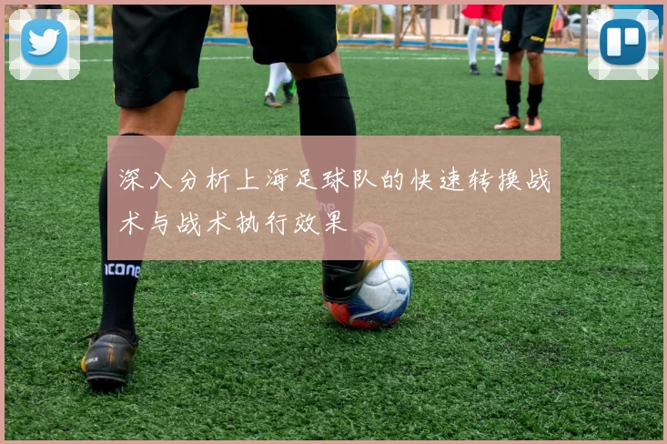 深入分析上海足球队的快速转换战术与战术执行效果