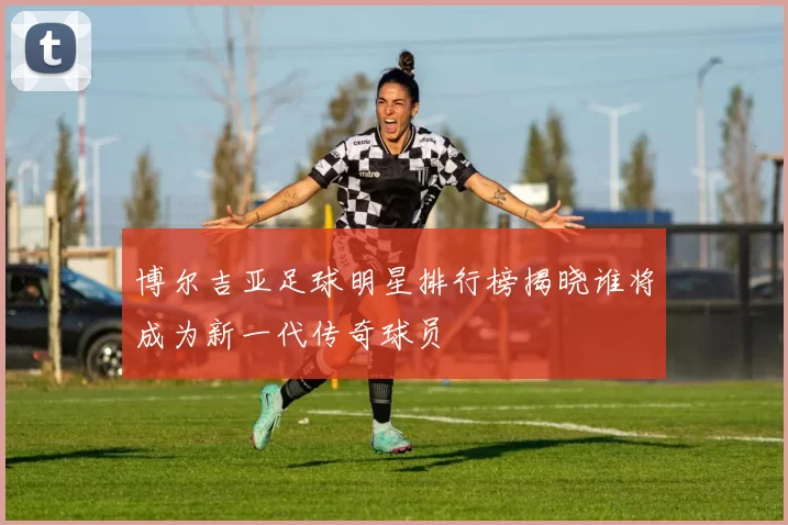 博尔吉亚足球明星排行榜揭晓谁将成为新一代传奇球员