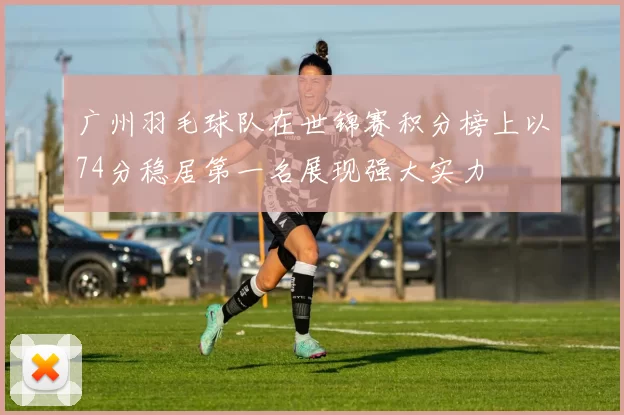广州羽毛球队在世锦赛积分榜上以74分稳居第一名展现强大实力