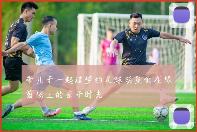 带儿子一起追梦的足球明星们在绿茵场上的亲子时光