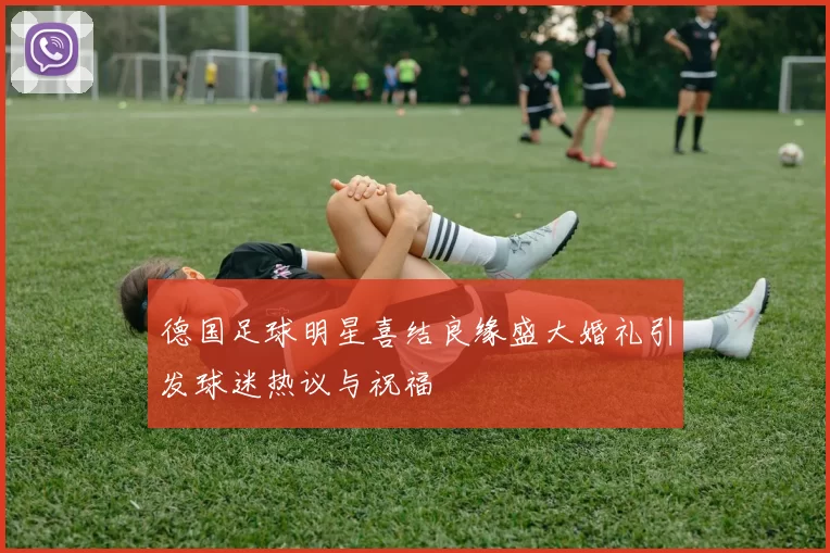 德国足球明星喜结良缘盛大婚礼引发球迷热议与祝福