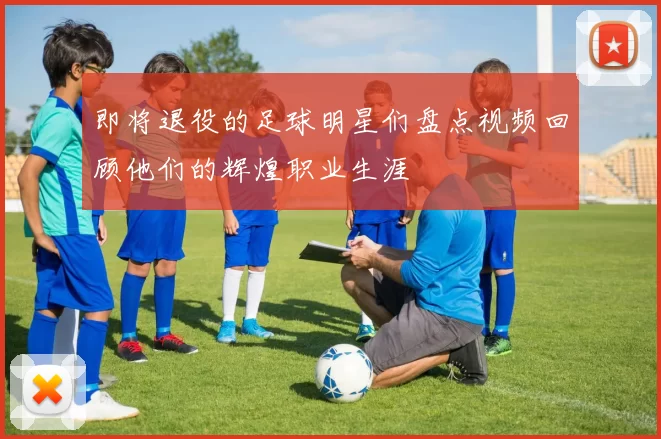 即将退役的足球明星们盘点视频回顾他们的辉煌职业生涯