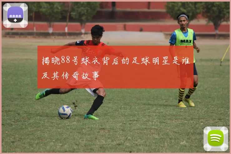 揭晓88号球衣背后的足球明星是谁及其传奇故事