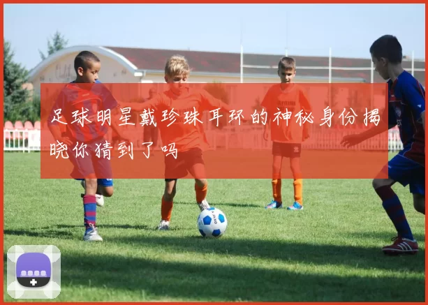 足球明星戴珍珠耳环的神秘身份揭晓你猜到了吗