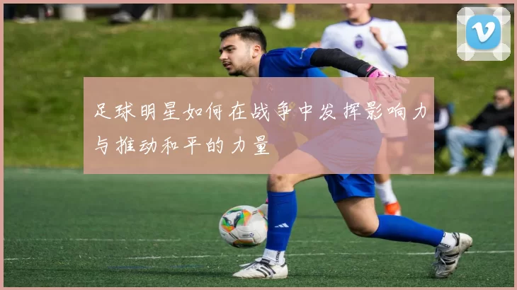 足球明星如何在战争中发挥影响力与推动和平的力量