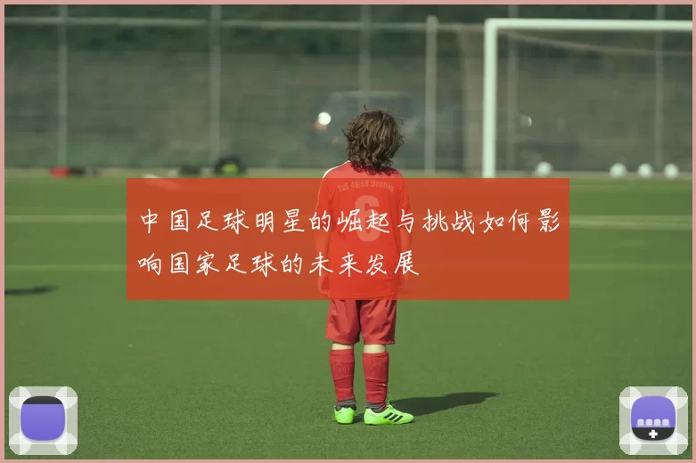 中国足球明星的崛起与挑战如何影响国家足球的未来发展