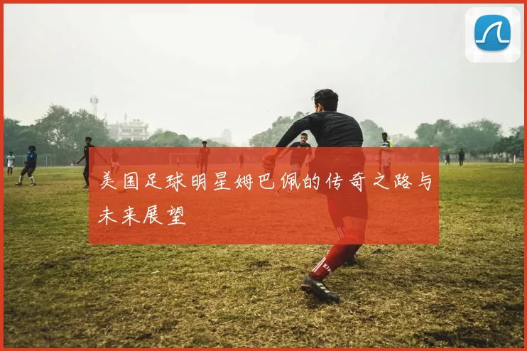 美国足球明星姆巴佩的传奇之路与未来展望