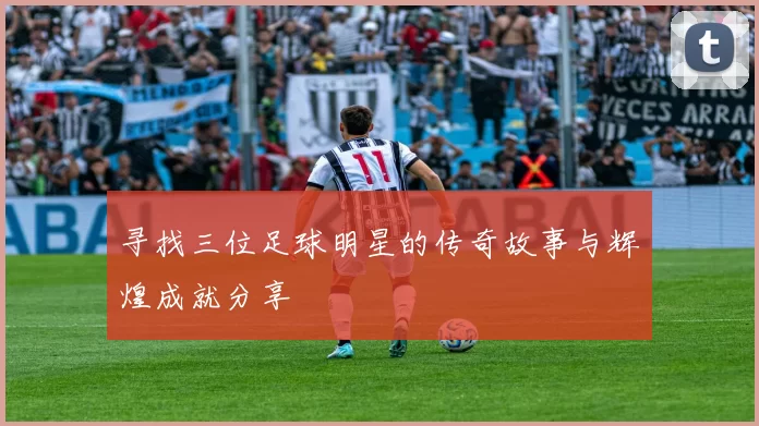 寻找三位足球明星的传奇故事与辉煌成就分享