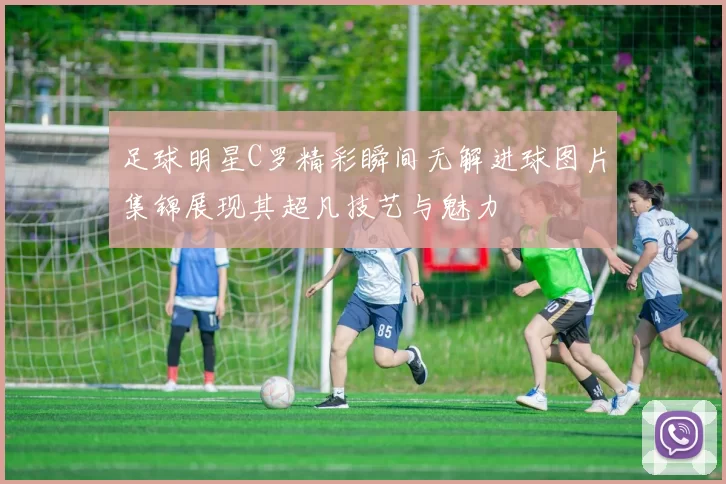 足球明星C罗精彩瞬间无解进球图片集锦展现其超凡技艺与魅力