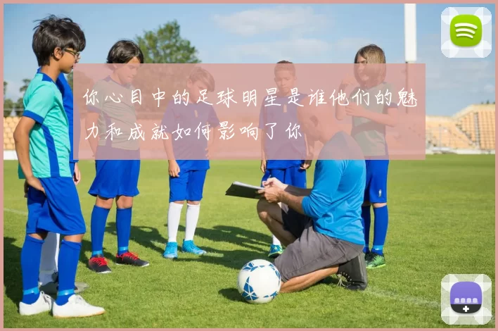 你心目中的足球明星是谁他们的魅力和成就如何影响了你