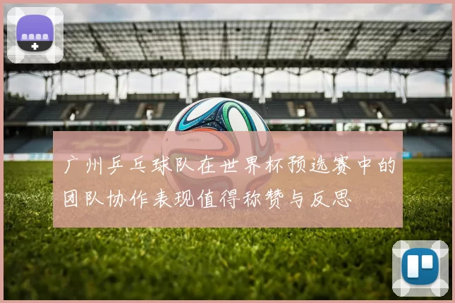 广州乒乓球队在世界杯预选赛中的团队协作表现值得称赞与反思